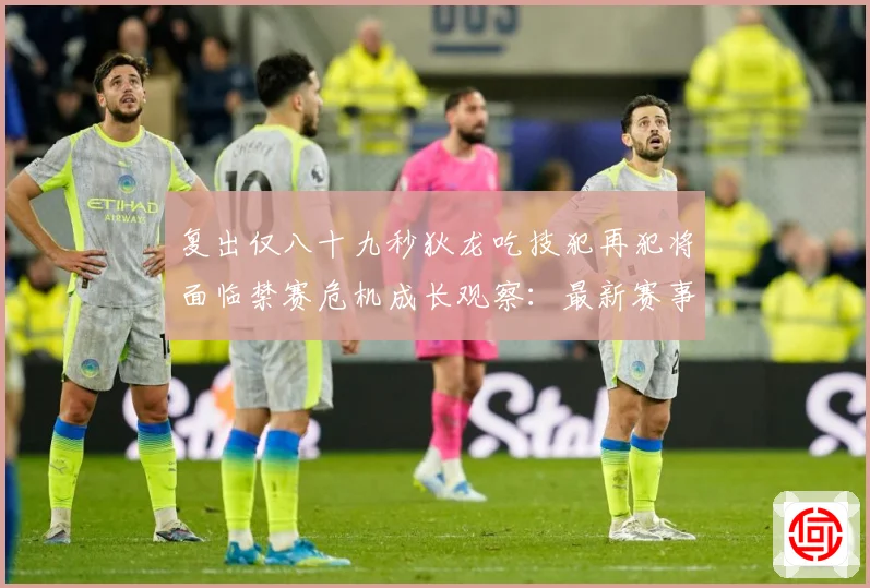 复出仅八十九秒狄龙吃技犯再犯将面临禁赛危机成长观察：最新赛事动态与深度分析