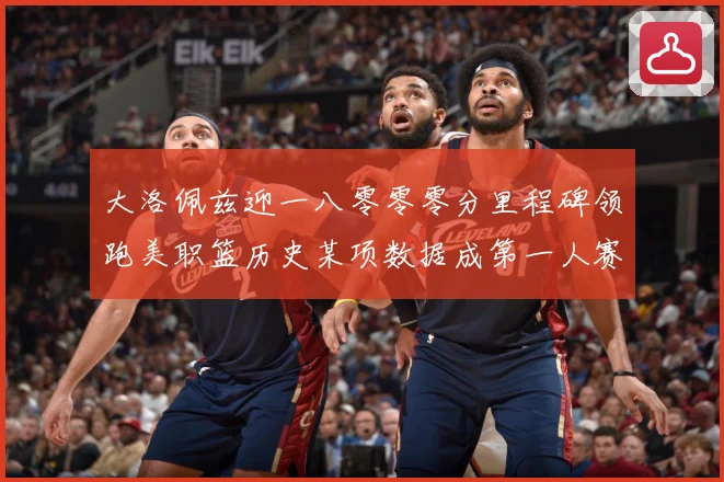 大洛佩兹迎一八零零零分里程碑领跑美职篮历史某项数据成第一人赛场复盘：最新赛事动态与深度分析
