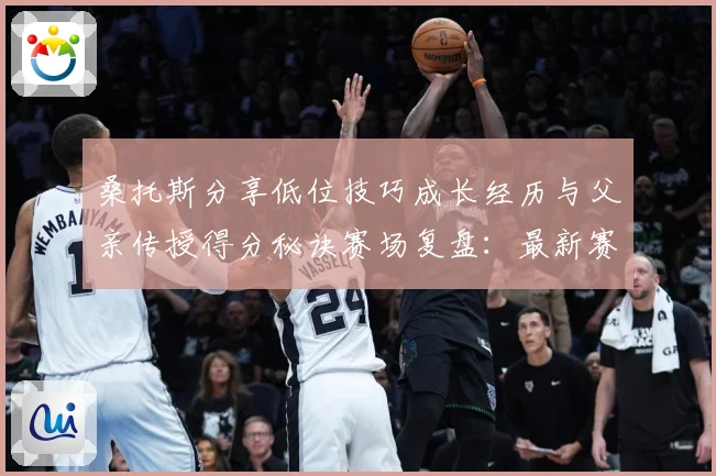 桑托斯分享低位技巧成长经历与父亲传授得分秘诀赛场复盘：最新赛事动态与深度分析