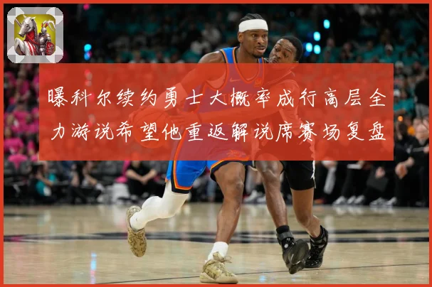 曝科尔续约勇士大概率成行高层全力游说希望他重返解说席赛场复盘：最新赛事动态与深度分析