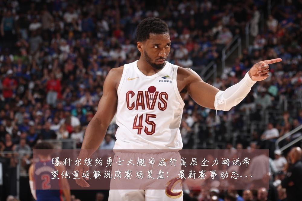 曝科尔续约勇士大概率成行高层全力游说希望他重返解说席赛场复盘：最新赛事动态与深度分析