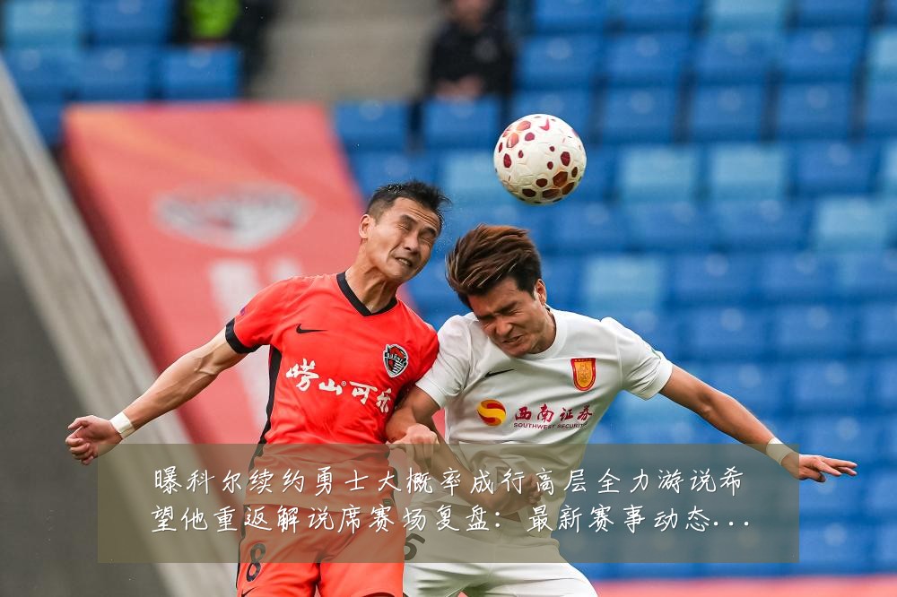 曝科尔续约勇士大概率成行高层全力游说希望他重返解说席赛场复盘：最新赛事动态与深度分析