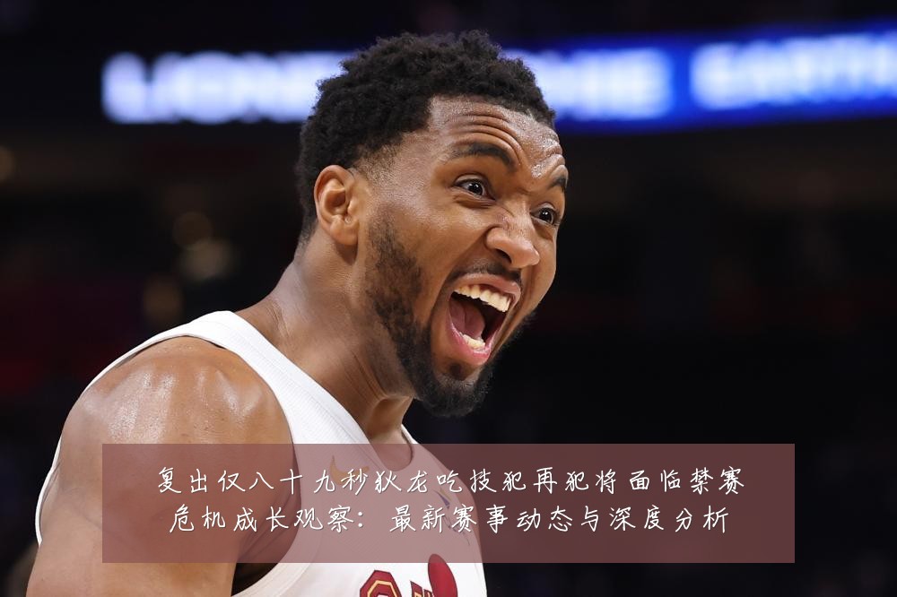 复出仅八十九秒狄龙吃技犯再犯将面临禁赛危机成长观察：最新赛事动态与深度分析