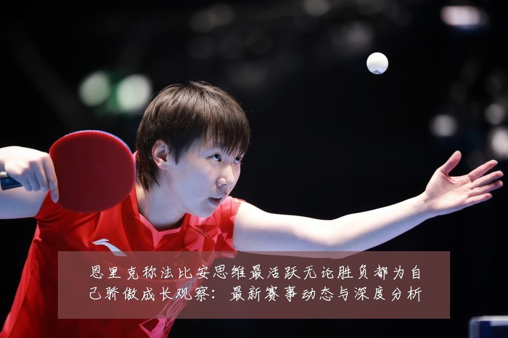 恩里克称法比安思维最活跃无论胜负都为自己骄傲成长观察：最新赛事动态与深度分析