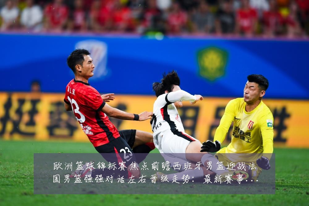 欧洲篮球锦标赛焦点前瞻西班牙男篮迎战法国男篮强强对话左右晋级走势：最新赛事动态与深度分析