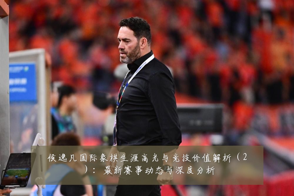 侯逸凡国际象棋生涯高光与竞技价值解析(2):最新赛事动态与深度分析