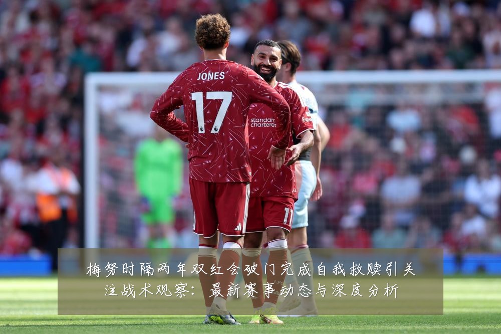 梅努时隔两年双红会破门完成自我救赎引关注战术观察：最新赛事动态与深度分析